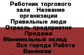 Работник торгового зала › Название организации ­ Правильные люди › Отрасль предприятия ­ Продажи › Минимальный оклад ­ 30 000 - Все города Работа » Вакансии   . Башкортостан респ.,Караидельский р-н